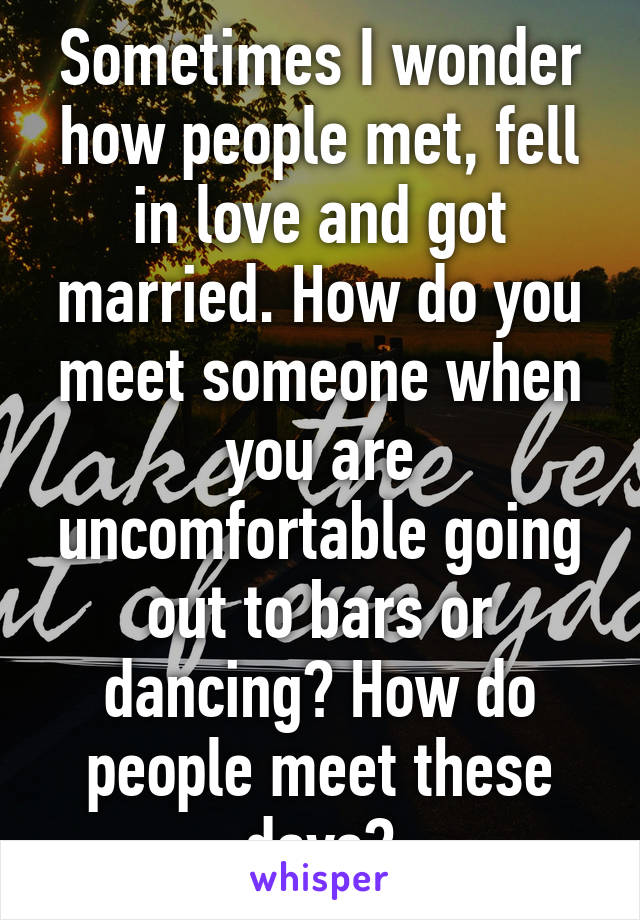 Sometimes I wonder how people met, fell in love and got married. How do you meet someone when you are uncomfortable going out to bars or dancing? How do people meet these days?