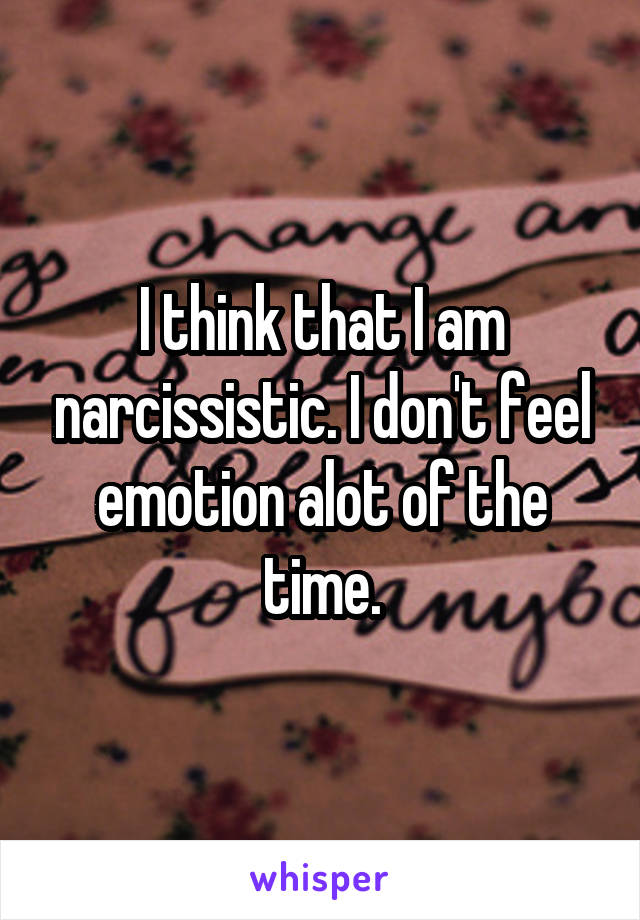 I think that I am narcissistic. I don't feel emotion alot of the time.