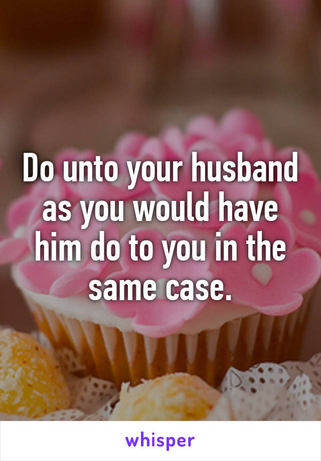 Do unto your husband as you would have him do to you in the same case.