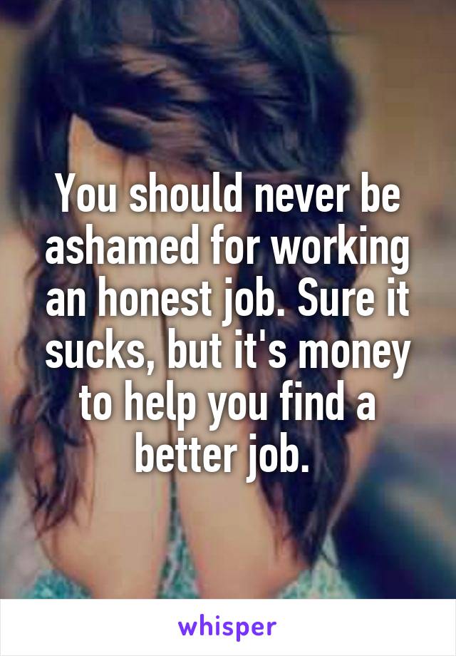 You should never be ashamed for working an honest job. Sure it sucks, but it's money to help you find a better job. 