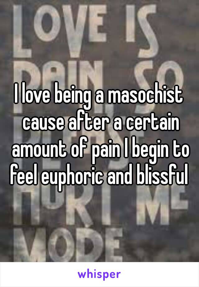 I love being a masochist cause after a certain amount of pain I begin to feel euphoric and blissful 