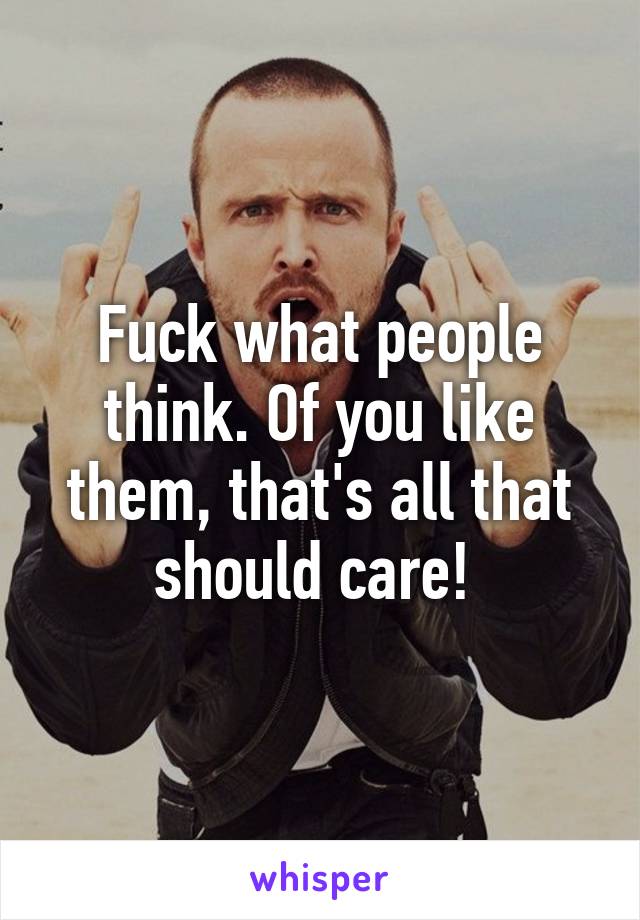 Fuck what people think. Of you like them, that's all that should care! 