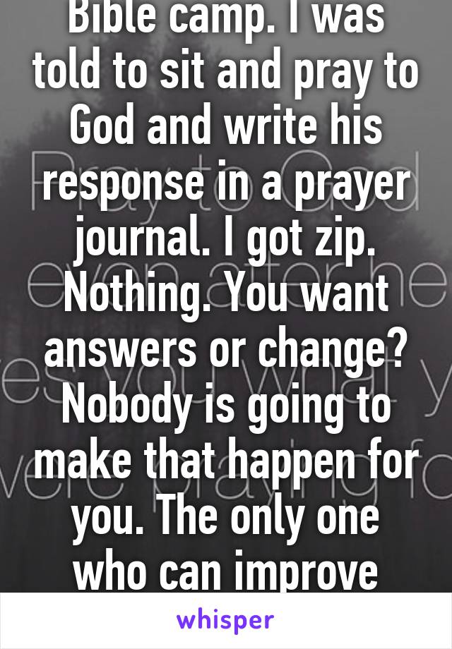 Bible camp. I was told to sit and pray to God and write his response in a prayer journal. I got zip. Nothing. You want answers or change? Nobody is going to make that happen for you. The only one who can improve your life is you. 