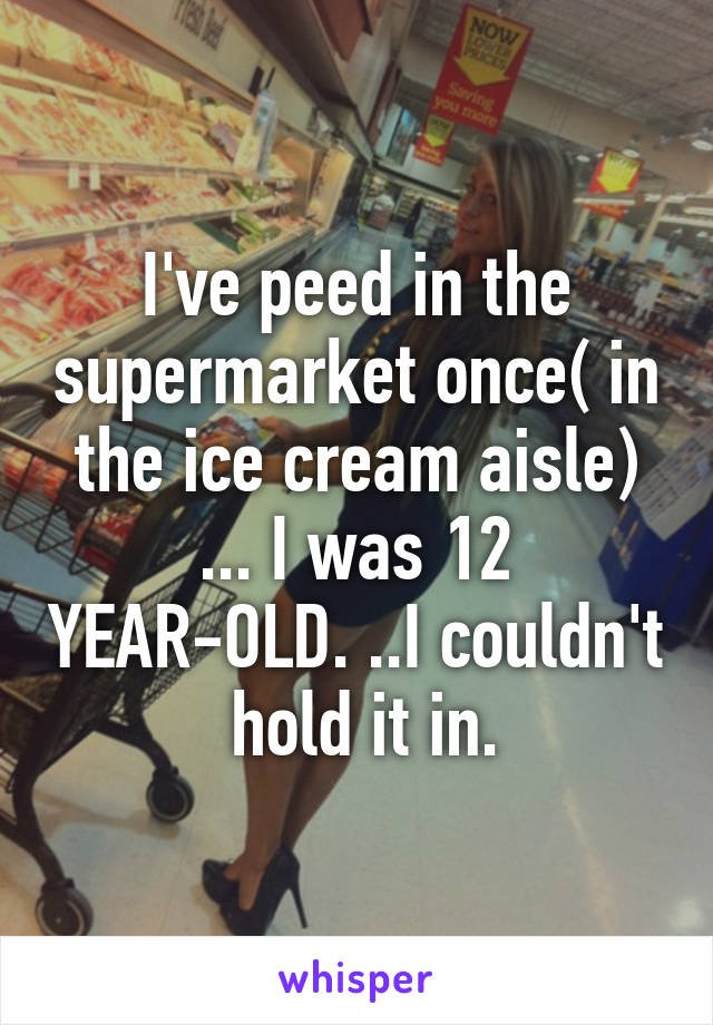 I've peed in the supermarket once( in the ice cream aisle) ... I was 12 YEAR-OLD. ..I couldn't  hold it in.