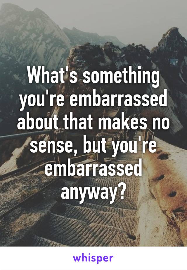 What's something you're embarrassed about that makes no sense, but you're embarrassed anyway?