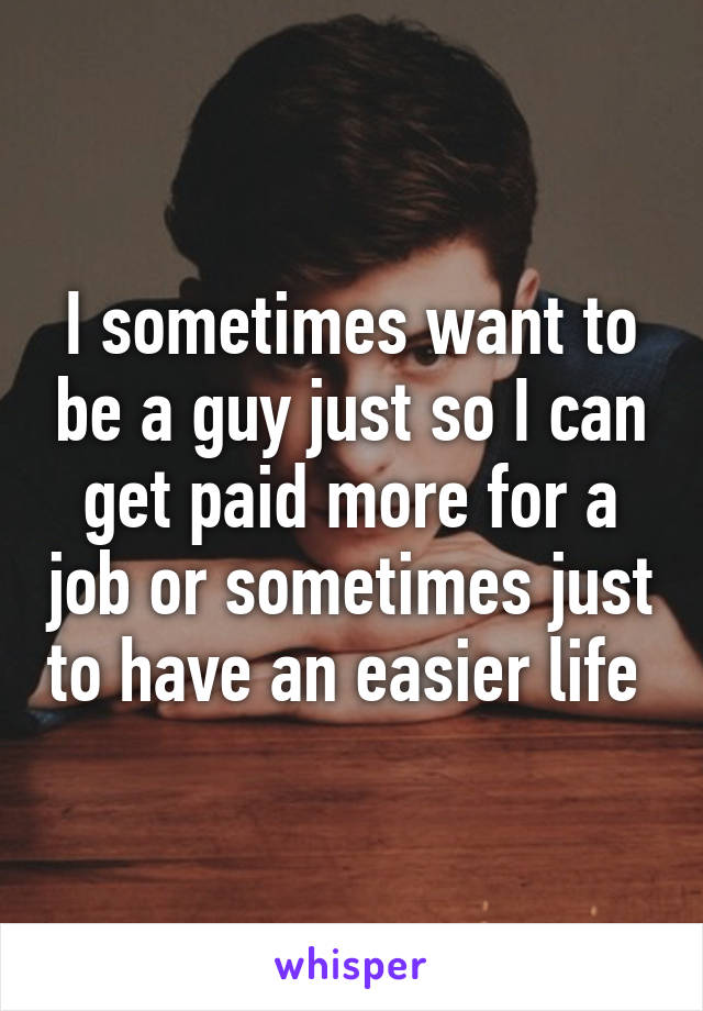 I sometimes want to be a guy just so I can get paid more for a job or sometimes just to have an easier life 