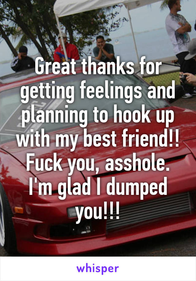 Great thanks for getting feelings and planning to hook up with my best friend!! Fuck you, asshole. I'm glad I dumped you!!!