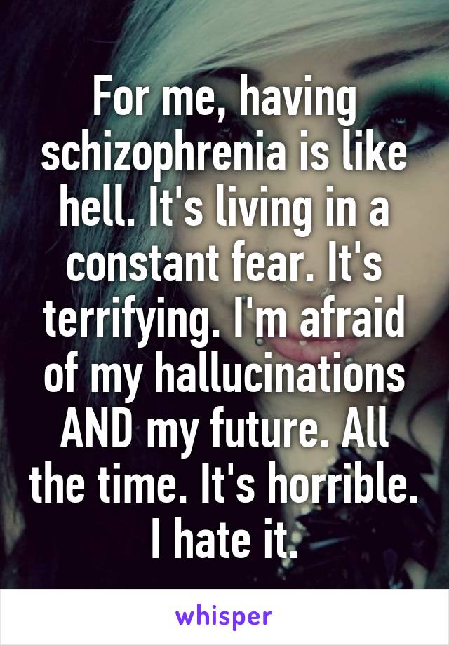 For me, having schizophrenia is like hell. It's living in a constant fear. It's terrifying. I'm afraid of my hallucinations AND my future. All the time. It's horrible. I hate it.