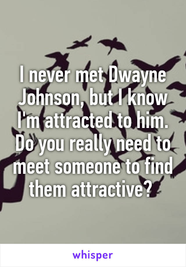 I never met Dwayne Johnson, but I know I'm attracted to him. Do you really need to meet someone to find them attractive? 