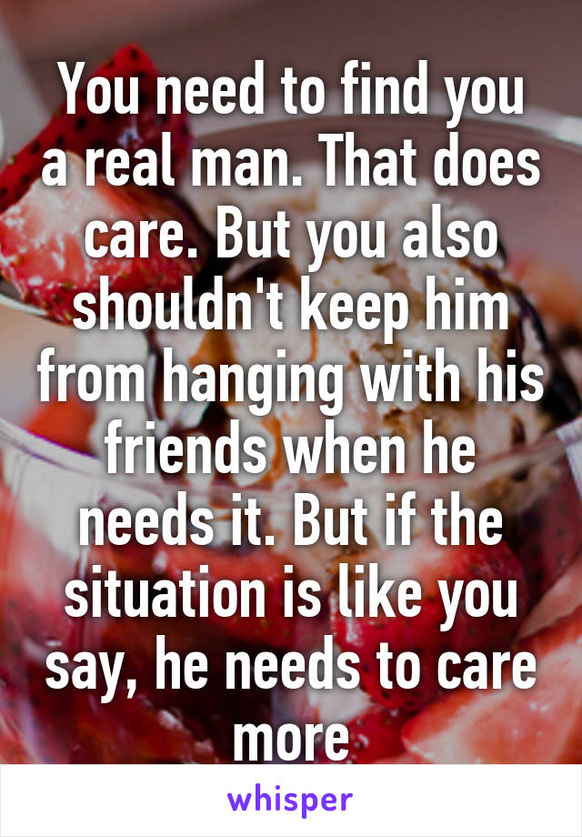 You need to find you a real man. That does care. But you also shouldn't keep him from hanging with his friends when he needs it. But if the situation is like you say, he needs to care more