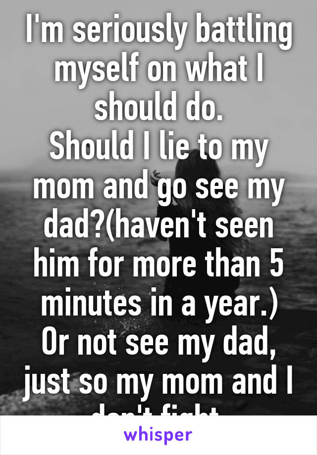 I'm seriously battling myself on what I should do.
Should I lie to my mom and go see my dad?(haven't seen him for more than 5 minutes in a year.)
Or not see my dad, just so my mom and I don't fight.