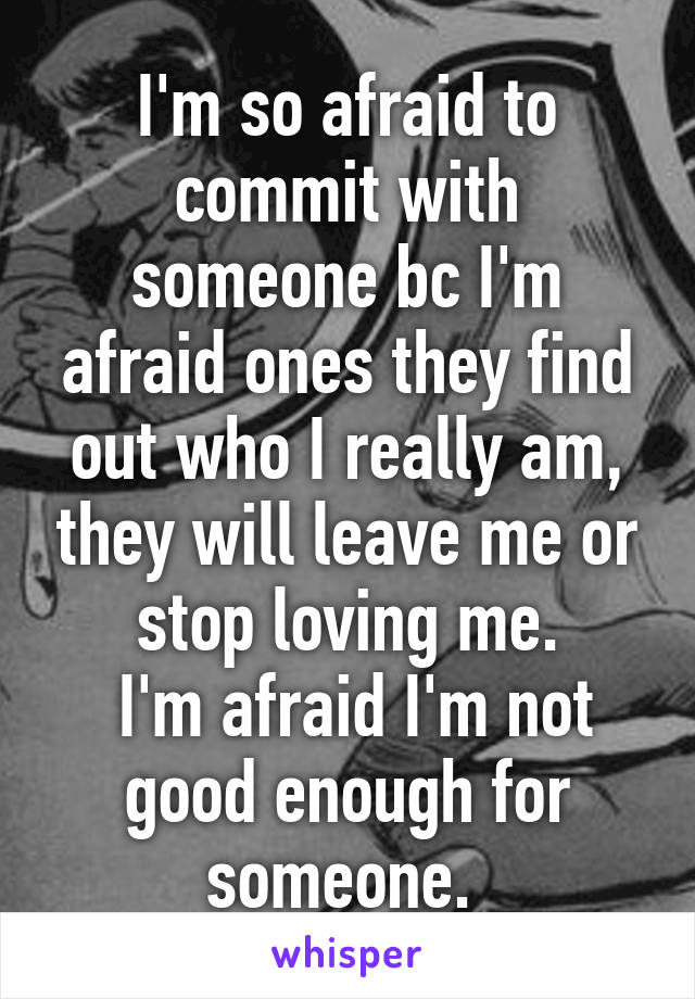 I'm so afraid to commit with someone bc I'm afraid ones they find out who I really am, they will leave me or stop loving me.
 I'm afraid I'm not good enough for someone. 