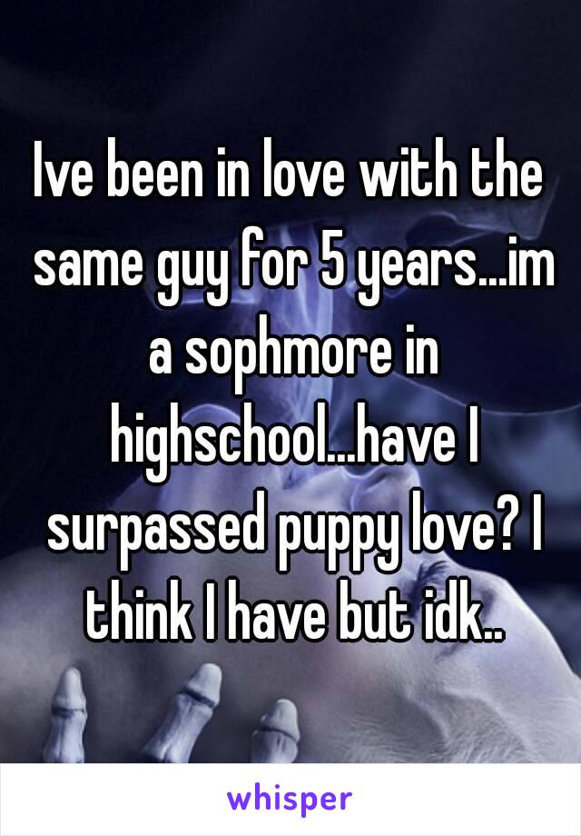 Ive been in love with the same guy for 5 years...im a sophmore in highschool...have I surpassed puppy love? I think I have but idk..