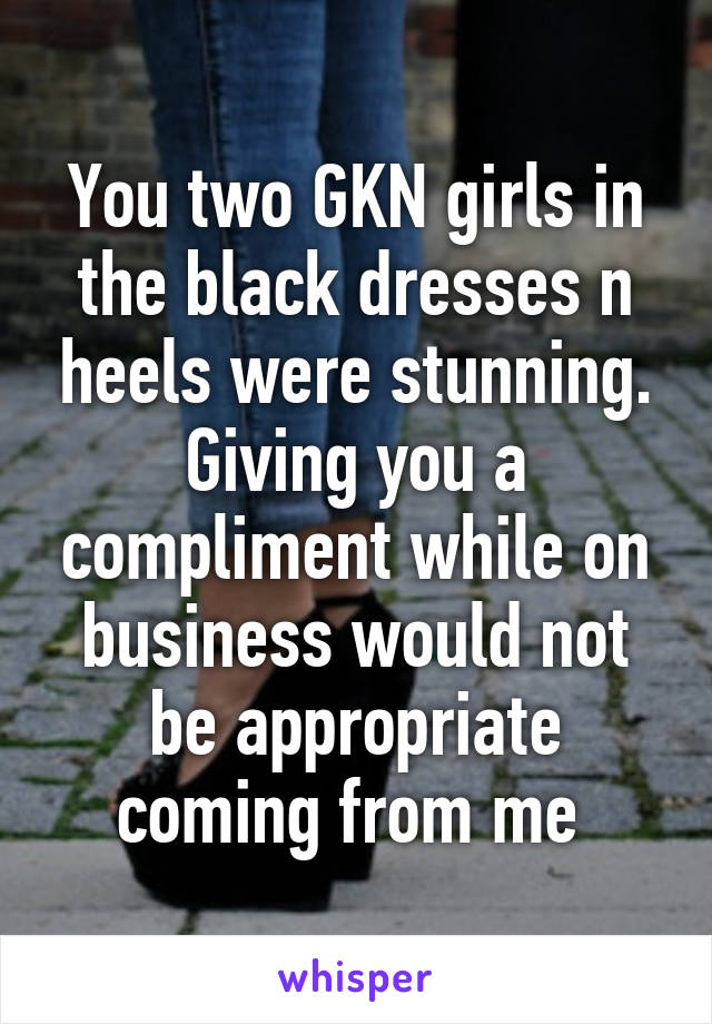 You two GKN girls in the black dresses n heels were stunning. Giving you a compliment while on business would not be appropriate coming from me 