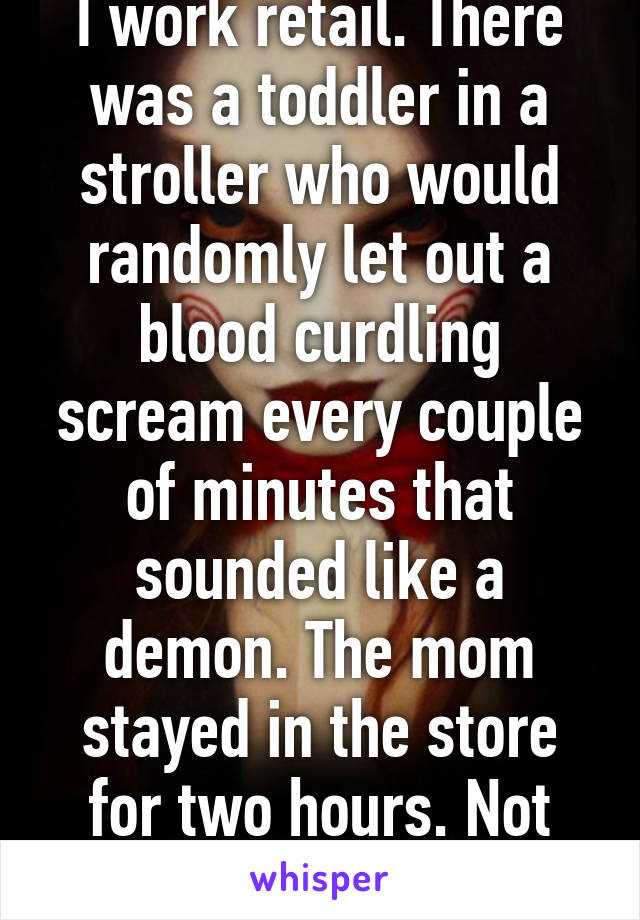 I work retail. There was a toddler in a stroller who would randomly let out a blood curdling scream every couple of minutes that sounded like a demon. The mom stayed in the store for two hours. Not cool. 