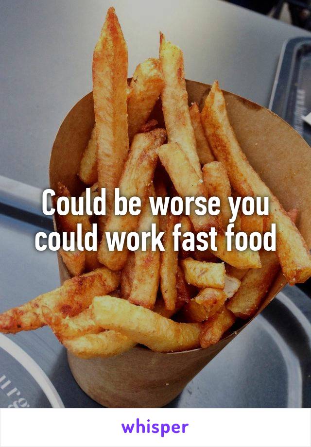 Could be worse you could work fast food