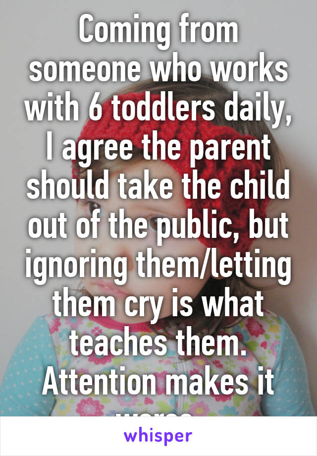 Coming from someone who works with 6 toddlers daily, I agree the parent should take the child out of the public, but ignoring them/letting them cry is what teaches them. Attention makes it worse.