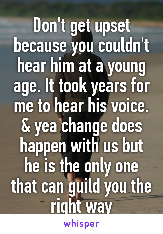 Don't get upset because you couldn't hear him at a young age. It took years for me to hear his voice. & yea change does happen with us but he is the only one that can guild you the right way