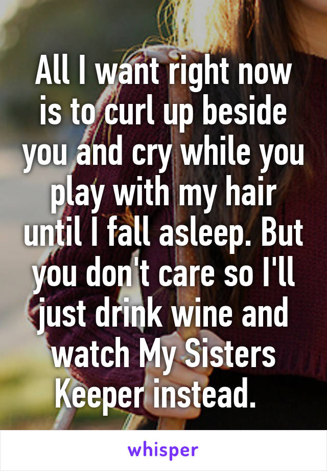 All I want right now is to curl up beside you and cry while you play with my hair until I fall asleep. But you don't care so I'll just drink wine and watch My Sisters Keeper instead.  