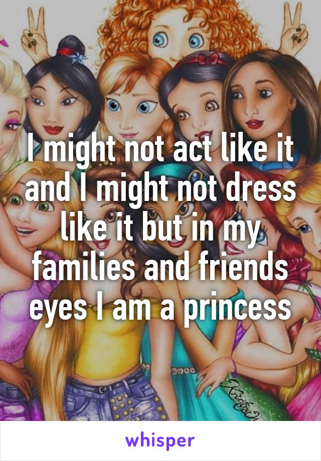 I might not act like it and I might not dress like it but in my families and friends eyes I am a princess