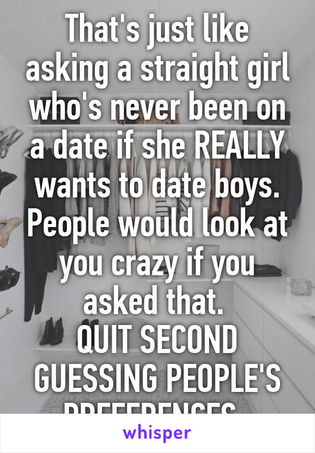 That's just like asking a straight girl who's never been on a date if she REALLY wants to date boys. People would look at you crazy if you asked that. 
QUIT SECOND GUESSING PEOPLE'S PREFERENCES. 