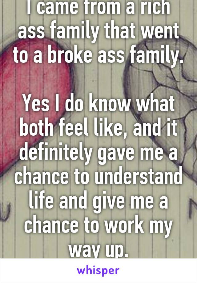 I came from a rich ass family that went to a broke ass family. 
Yes I do know what both feel like, and it definitely gave me a chance to understand life and give me a chance to work my way up.
