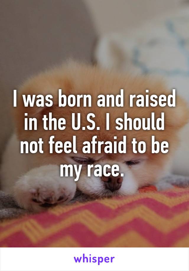 I was born and raised in the U.S. I should not feel afraid to be my race. 