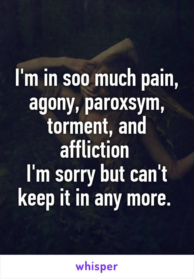 I'm in soo much pain, agony, paroxsym, torment, and affliction 
I'm sorry but can't keep it in any more. 