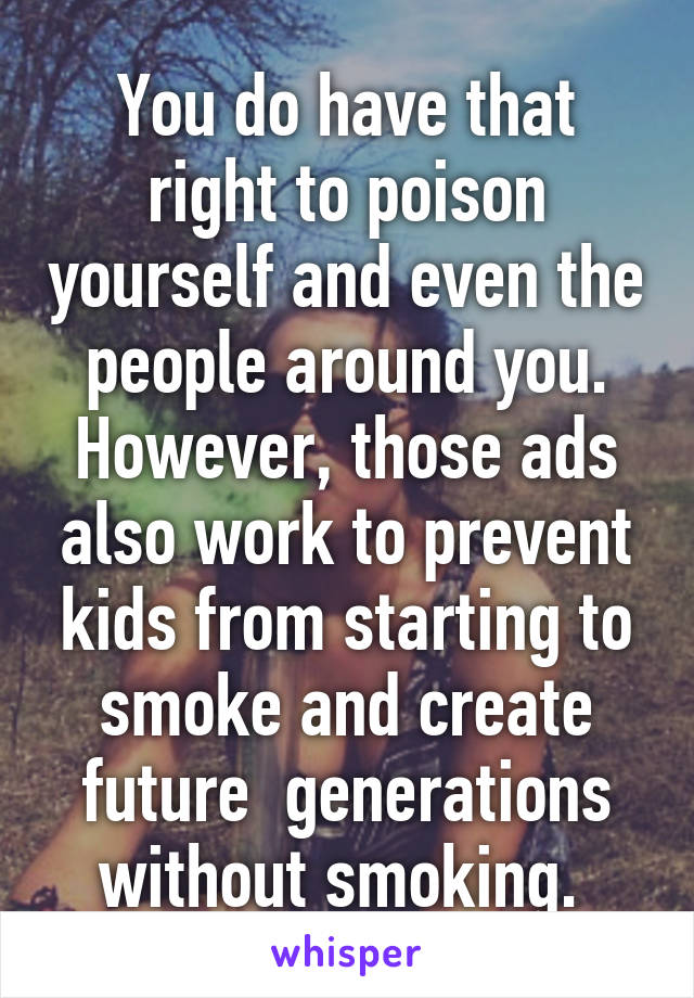 You do have that right to poison yourself and even the people around you. However, those ads also work to prevent kids from starting to smoke and create future  generations without smoking. 