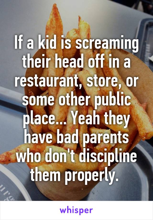 If a kid is screaming their head off in a restaurant, store, or some other public place... Yeah they have bad parents who don't discipline them properly. 