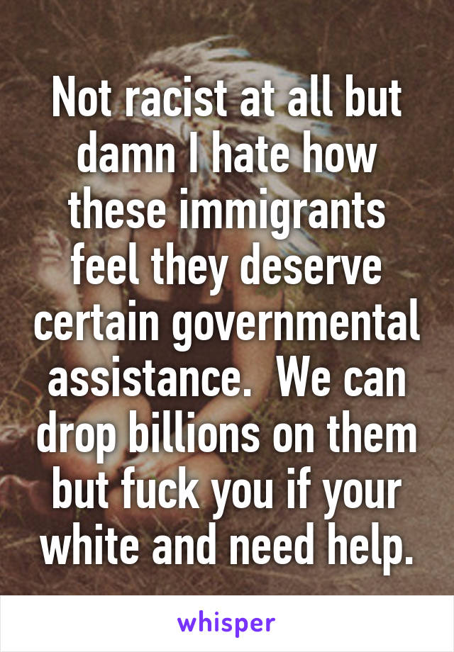 Not racist at all but damn I hate how these immigrants feel they deserve certain governmental assistance.  We can drop billions on them but fuck you if your white and need help.