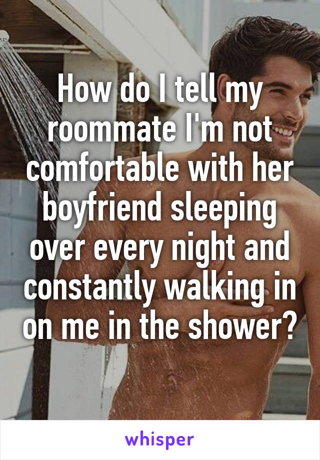 How do I tell my roommate I'm not comfortable with her boyfriend sleeping over every night and constantly walking in on me in the shower? 