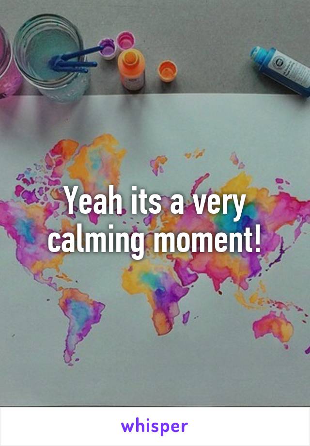 Yeah its a very calming moment!