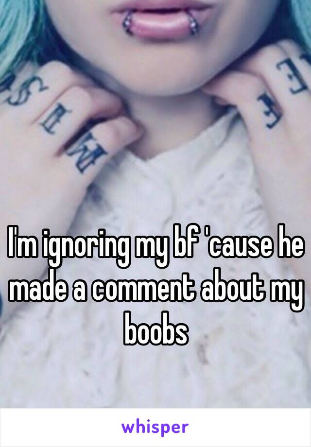 I'm ignoring my bf 'cause he made a comment about my boobs