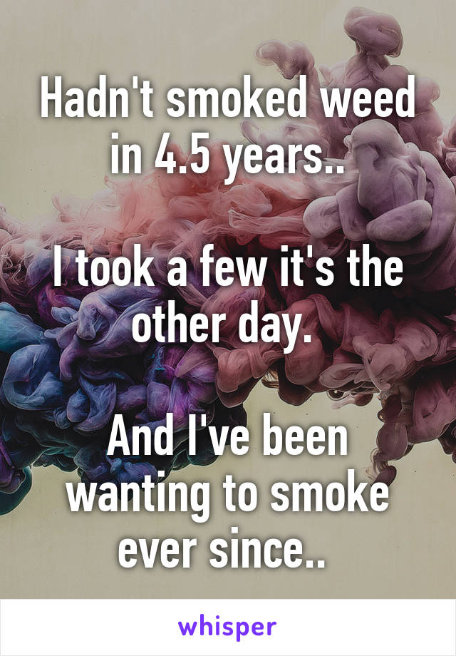 Hadn't smoked weed in 4.5 years..

I took a few it's the other day. 

And I've been wanting to smoke ever since.. 