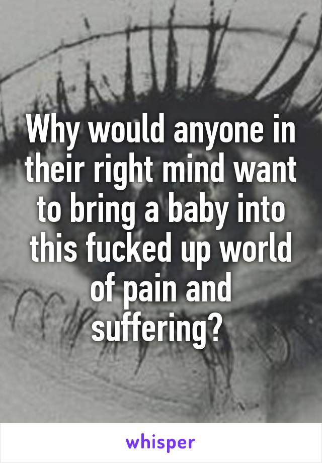 Why would anyone in their right mind want to bring a baby into this fucked up world of pain and suffering? 