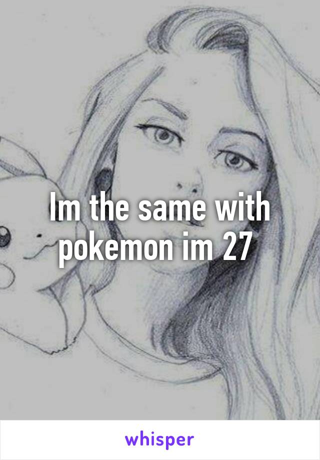 Im the same with pokemon im 27 