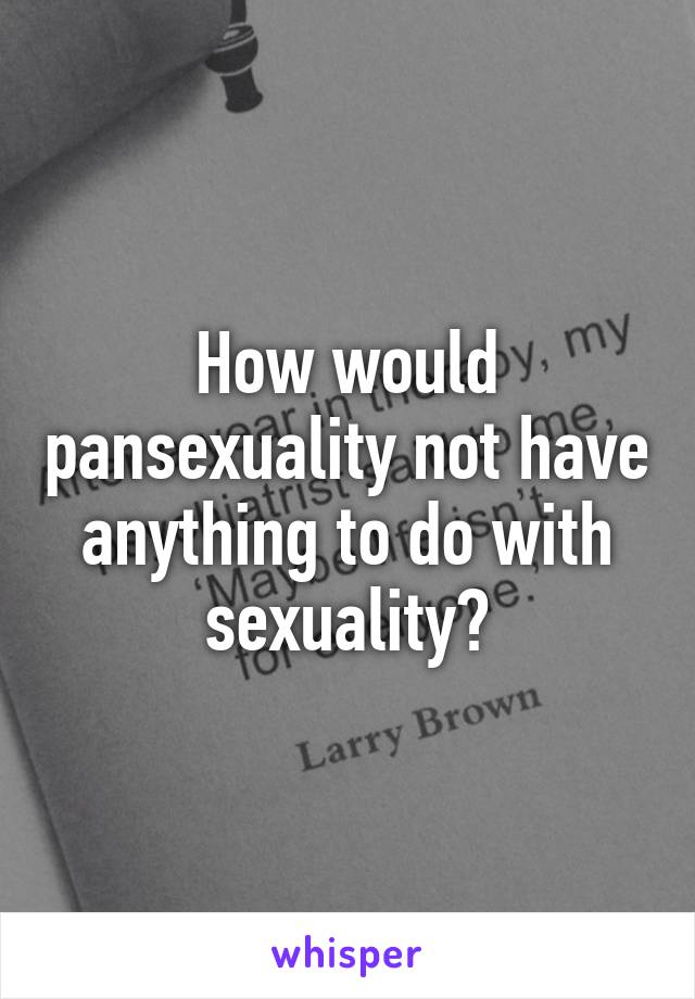 How would pansexuality not have anything to do with sexuality?