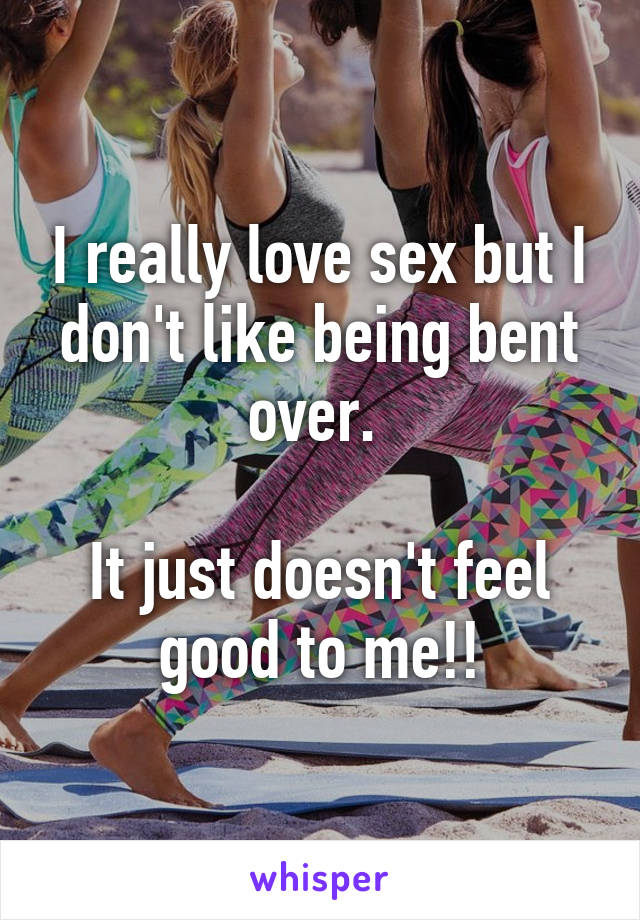 I really love sex but I don't like being bent over. 

It just doesn't feel good to me!!