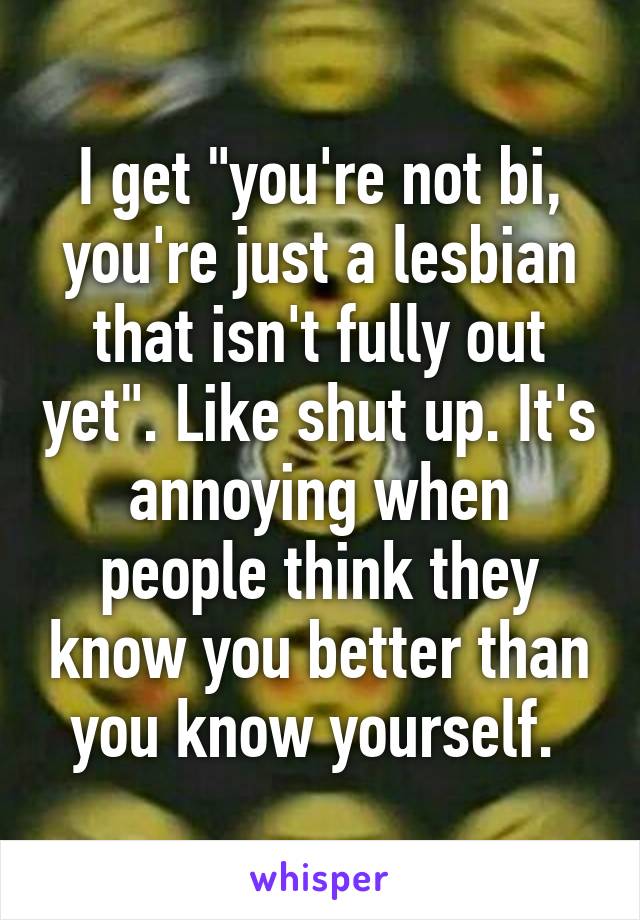 I get "you're not bi, you're just a lesbian that isn't fully out yet". Like shut up. It's annoying when people think they know you better than you know yourself. 