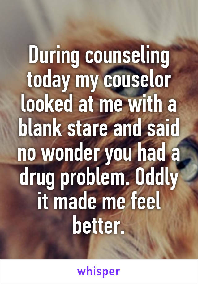 During counseling today my couselor looked at me with a blank stare and said no wonder you had a drug problem. Oddly it made me feel better.