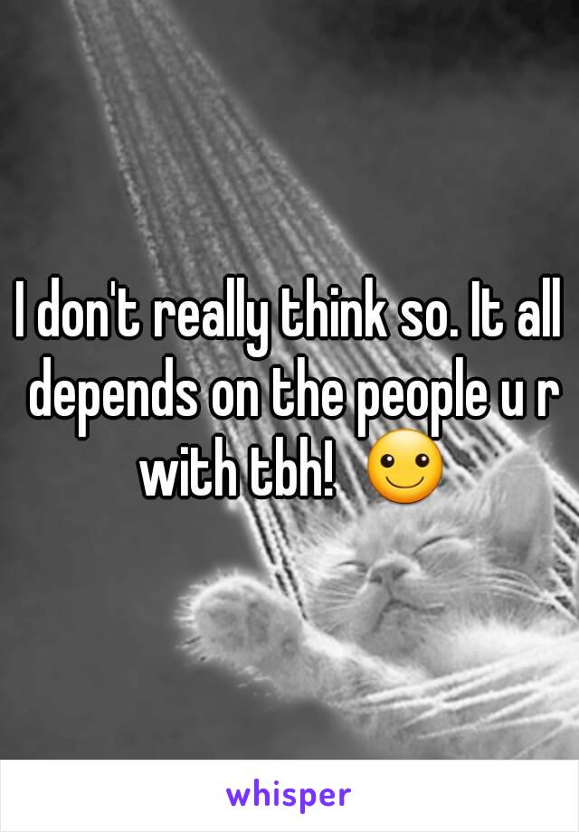 I don't really think so. It all depends on the people u r with tbh!  ☺