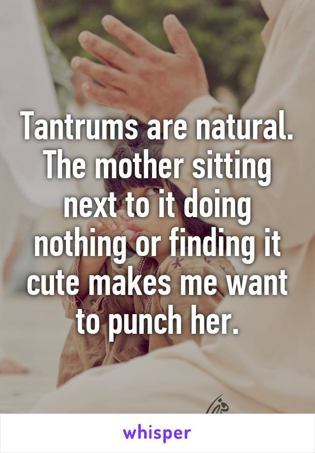 Tantrums are natural. The mother sitting next to it doing nothing or finding it cute makes me want to punch her.