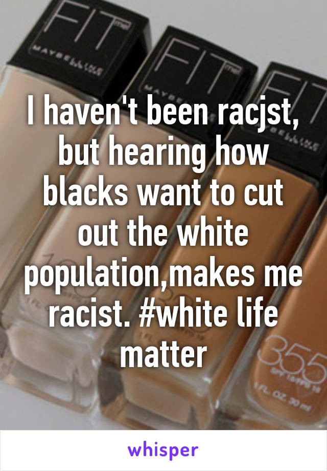 I haven't been racjst, but hearing how blacks want to cut out the white population,makes me racist. #white life matter