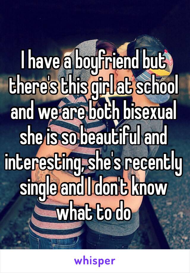 I have a boyfriend but there's this girl at school and we are both bisexual she is so beautiful and interesting, she's recently single and I don't know what to do