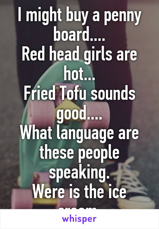 I might buy a penny board....
Red head girls are hot...
Fried Tofu sounds good....
What language are these people speaking.
Were is the ice cream.