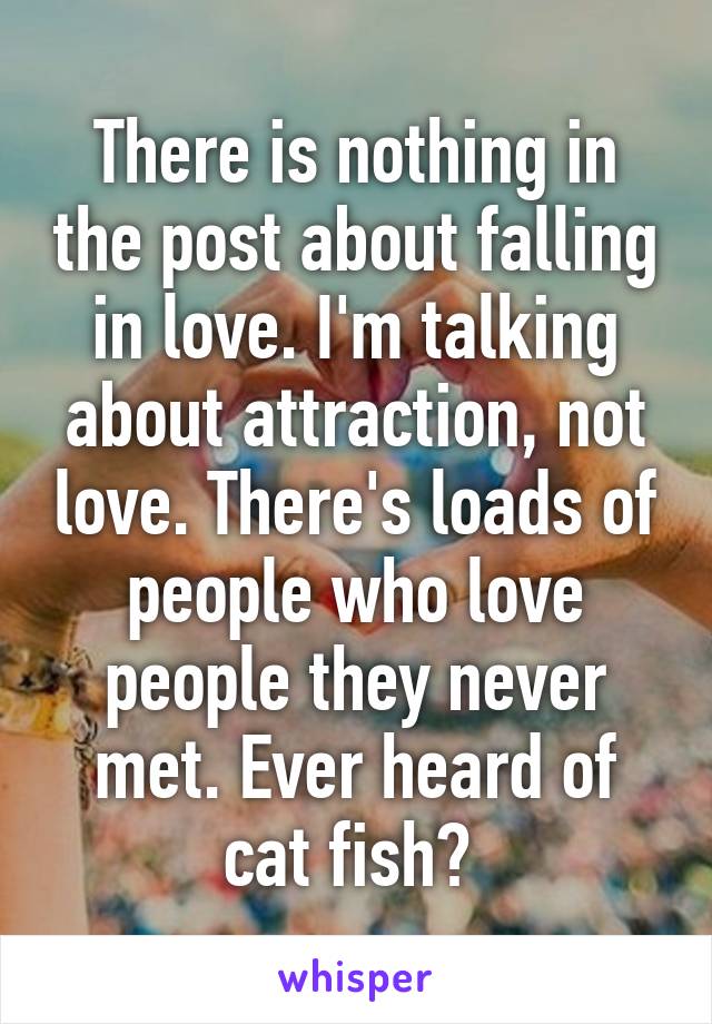 There is nothing in the post about falling in love. I'm talking about attraction, not love. There's loads of people who love people they never met. Ever heard of cat fish? 