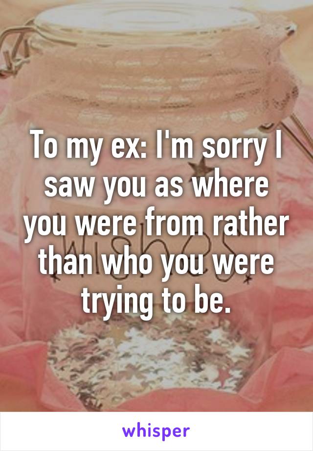 To my ex: I'm sorry I saw you as where you were from rather than who you were trying to be.