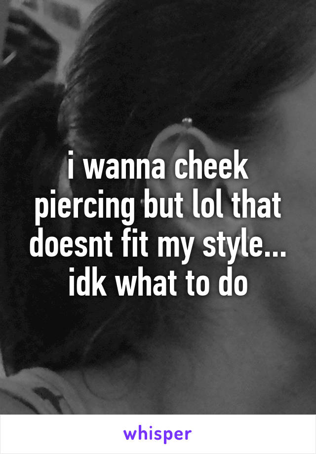 i wanna cheek piercing but lol that doesnt fit my style... idk what to do