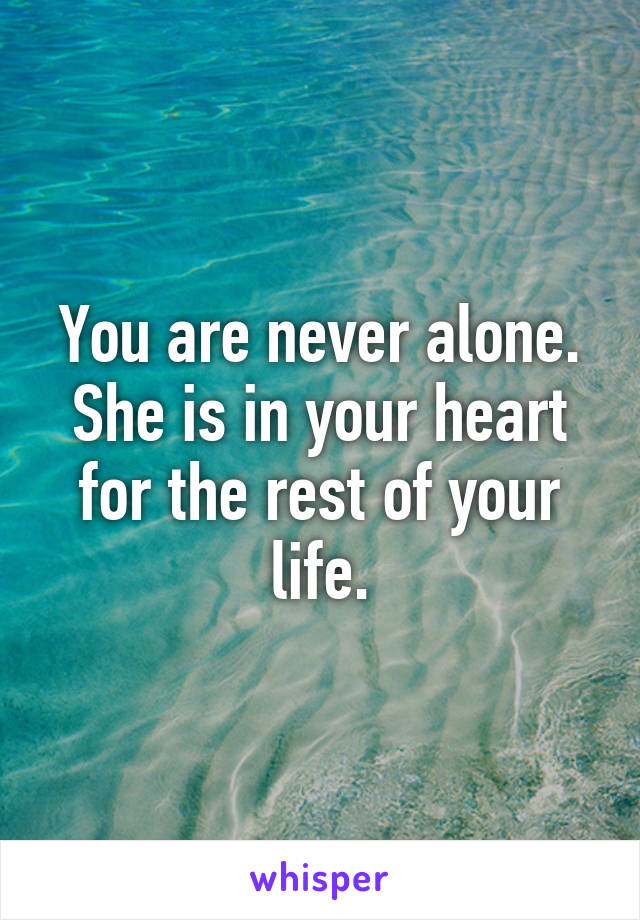 You are never alone. She is in your heart for the rest of your life.